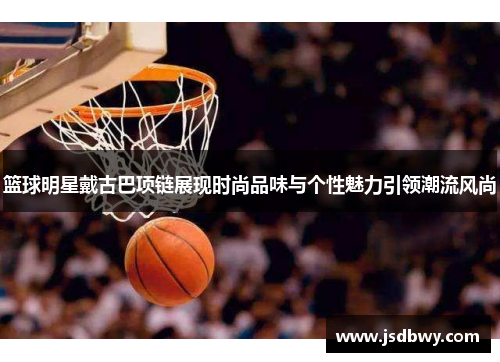 篮球明星戴古巴项链展现时尚品味与个性魅力引领潮流风尚