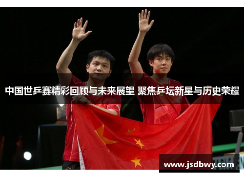 中国世乒赛精彩回顾与未来展望 聚焦乒坛新星与历史荣耀 中国世乒赛精彩回顾与未来展望 聚焦乒坛新星与历史荣耀